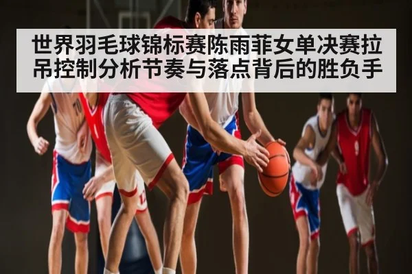 世界羽毛球锦标赛陈雨菲女单决赛拉吊控制分析节奏与落点背后的胜负手（kaiyun）