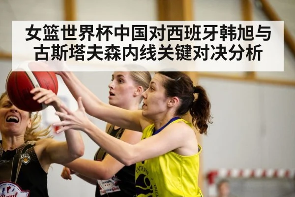 女篮世界杯中国对西班牙韩旭与古斯塔夫森内线关键对决分析（kaiyun）