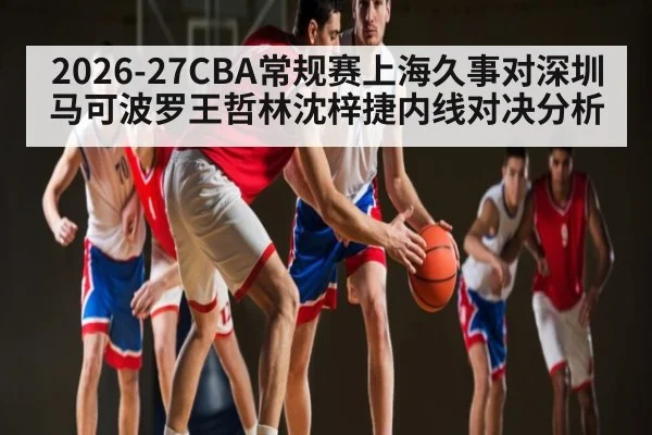 2026-27CBA常规赛上海久事对深圳马可波罗王哲林沈梓捷内线对决分析 | kaiyun