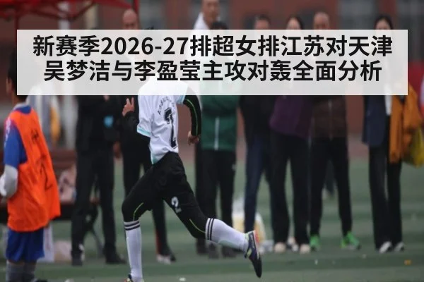 新赛季2026-27排超女排江苏对天津 吴梦洁与李盈莹主攻对轰全面分析（kaiyun）